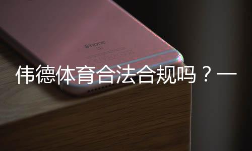 伟德体育合法合规吗？一文看懂平台牌照、合规风险与用户保障