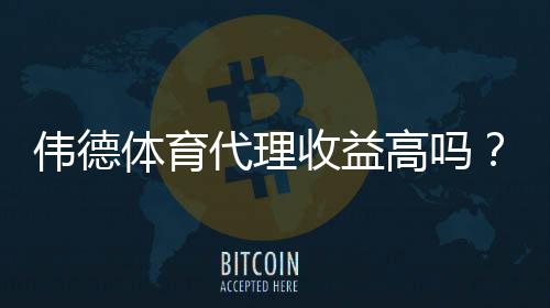 伟德体育代理收益高吗?佣金构成、利润预估与风险全解析