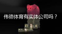 伟德体育有实体公司吗?官方资质、风险提示与验证方法一看就懂