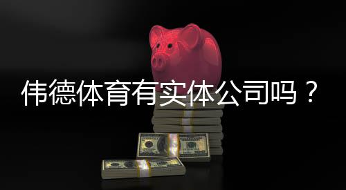 伟德体育有实体公司吗?官方资质、风险提示与验证方法一看就懂