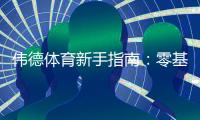 伟德体育新手指南：零基础注册、充值、投注与提款全流程教学
