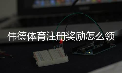 伟德体育注册奖励怎么领取?最新优惠规则、领取流程与注意事项