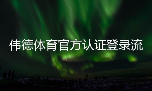 伟德体育官方认证登录流程详解:新手注册、账号认证与安全登录全攻略