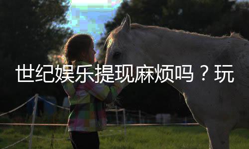世纪娱乐提现麻烦吗?玩家真实体验与快速到账技巧分享