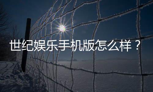 世纪娱乐手机版怎么样？资深玩家体验评测与实战技巧分享