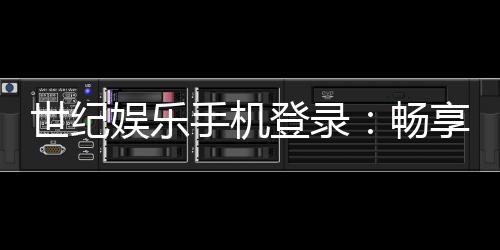 世纪娱乐手机登录:畅享顶级棋牌电游的移动端体验
