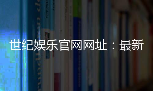 世纪娱乐官网网址:最新登录入口与游戏体验全攻略
