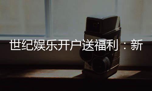 世纪娱乐开户送福利:新会员专享豪礼与高额返水