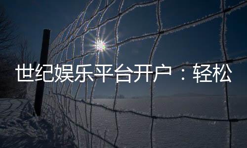 世纪娱乐平台开户:轻松注册即享豪华礼包与高额返水