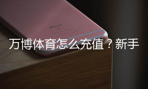 万博体育怎么充值?新手充值流程、支付方式与安全注意事项详解