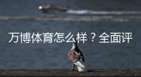 万博体育怎么样?全面评测:安全可靠吗、真实用户体验与充值提现攻略