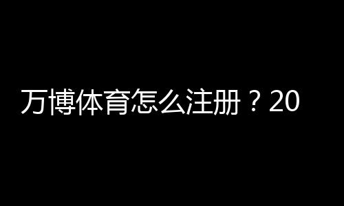 万博体育怎么注册?2026最新版图文教程:手机电脑快速开户与实名认证全流程