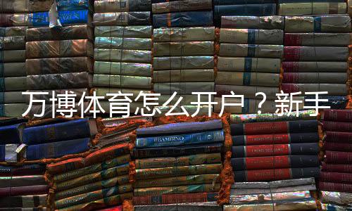 万博体育怎么开户?新手快速注册步骤、实名认证与安全注意事项