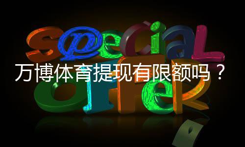 万博体育提现有限额吗?最新提现限额、到账时间与手续费详解