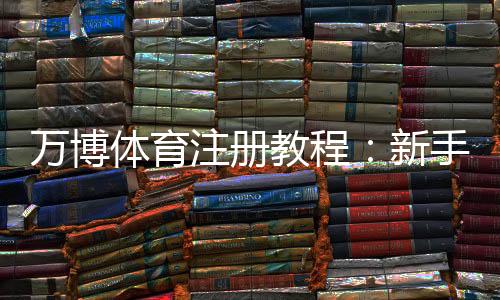 万博体育注册教程:新手注册流程、实名认证与常见问题详解