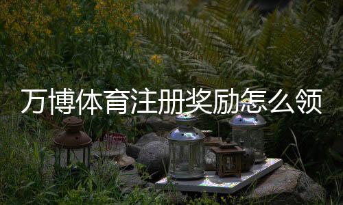 万博体育注册奖励怎么领取?新手领取步骤、兑换规则与注意事项全攻略