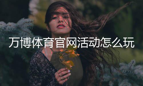 万博体育官网活动怎么玩?最新优惠、参与规则与新手领取攻略