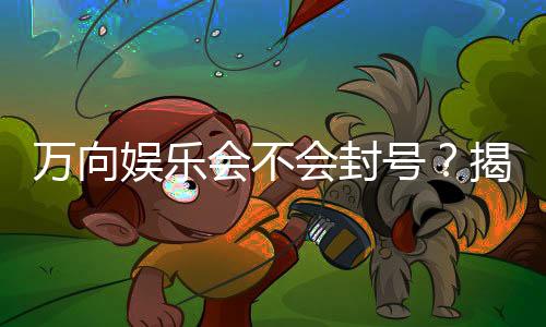 万向娱乐会不会封号?揭秘账号安全与防封技巧