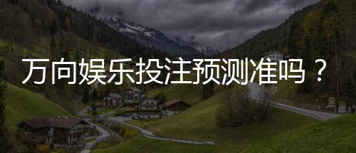 万向娱乐投注预测准吗？资深玩家实测分析与技巧分享