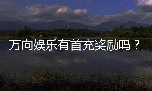 万向娱乐有首充奖励吗?首充优惠详情及领取攻略大揭秘