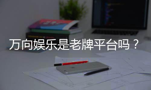 万向娱乐是老牌平台吗?资深玩家带你揭秘其历史与实力