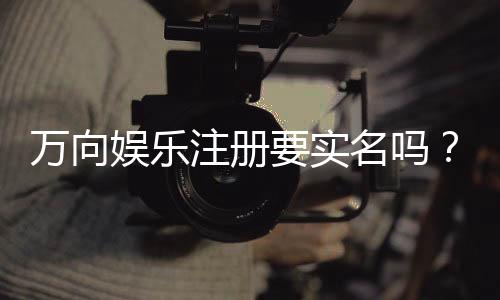 万向娱乐注册要实名吗?实名认证流程与注意事项详解