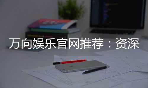 万向娱乐官网推荐:资深玩家揭秘最佳游戏体验与优惠活动