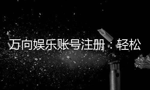 万向娱乐账号注册:轻松三步完成畅享顶级游戏体验