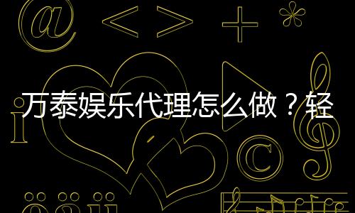 万泰娱乐代理怎么做？轻松掌握代理申请流程与技巧