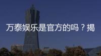 万泰娱乐是官方的吗?揭秘平台背景与安全认证详情