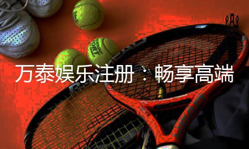万泰娱乐注册：畅享高端棋牌与电子游艺的尊贵体验