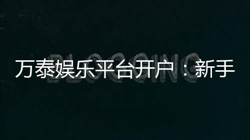 万泰娱乐平台开户:新手注册指南与独家优惠解析