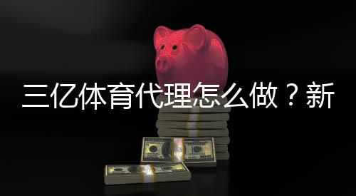 三亿体育代理怎么做?新手开代理流程、收益与合规注意事项详解