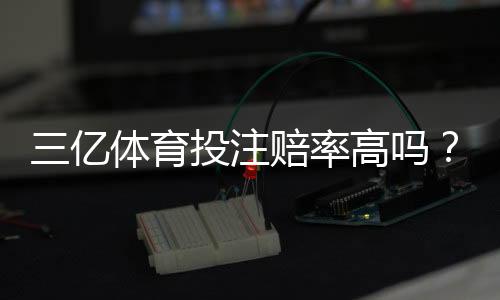 三亿体育投注赔率高吗?真实赔率对比、平台可靠性与新手投注攻略