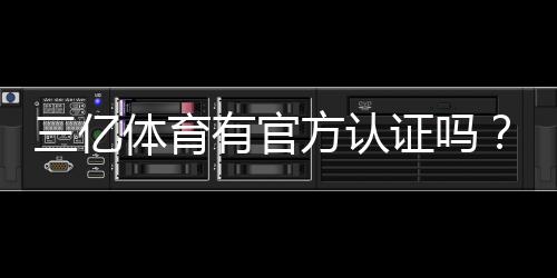 三亿体育有官方认证吗?官方资质核实方法与防骗攻略