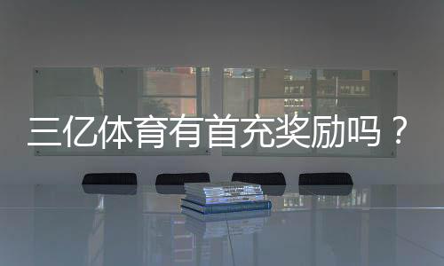 三亿体育有首充奖励吗?最新首充优惠、领取步骤与注意事项