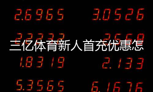 三亿体育新人首充优惠怎么领?2026最新版领取攻略、规则与注意事项