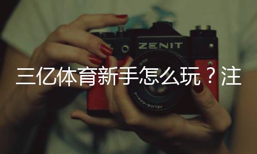 三亿体育新手怎么玩?注册、充值与投注全流程快速上手