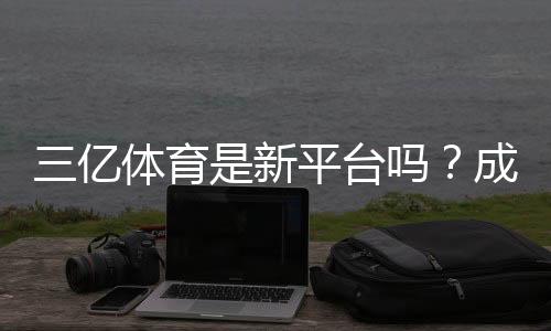 三亿体育是新平台吗?成立时间、可靠性与用户评价全面解析