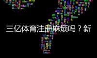 三亿体育注册麻烦吗?新手注册流程、所需资料与注意事项全攻略