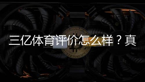 三亿体育评价怎么样?真实用户口碑、平台安全与提现体验深度评测