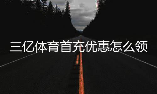 三亿体育首充优惠怎么领?新手领取攻略、优惠额度与注意事项全解析