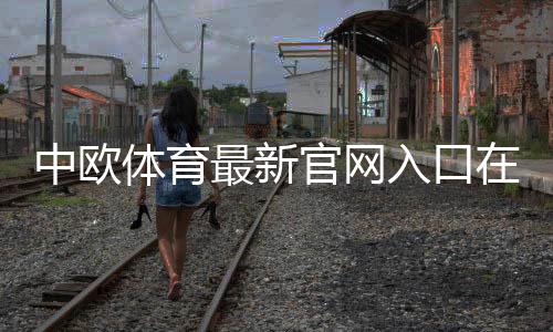 中欧体育最新官网入口在哪里?官方地址、登录方法与安全访问指南