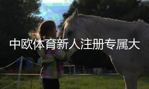 中欧体育新人注册专属大礼包领取攻略:注册流程、礼包内容与实操教程