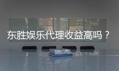 东胜娱乐代理收益高吗?揭秘高收益背后的真实情况