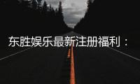 东胜娱乐最新注册福利：新会员专享豪礼与首存优惠大放送