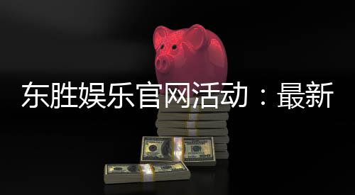 东胜娱乐官网活动:最新优惠与独家游戏体验等你来享