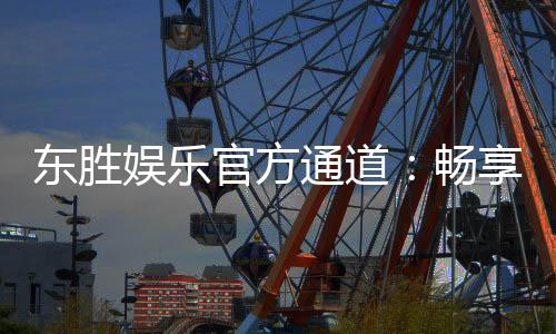 东胜娱乐官方通道:畅享顶级棋牌与电子游艺的尊贵体验