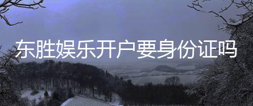 东胜娱乐开户要身份证吗?一文详解实名认证流程与注意事项