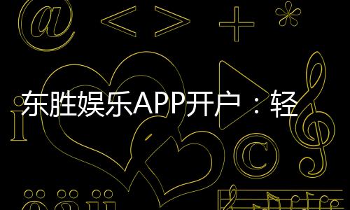 东胜娱乐APP开户:轻松注册享豪华礼包与真人娱乐